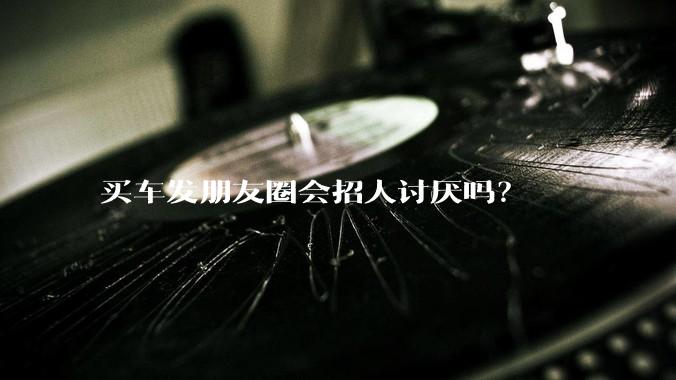买车发朋友圈会招人讨厌吗？